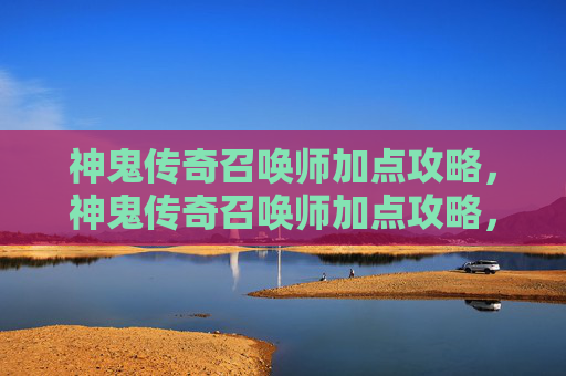 神鬼传奇召唤师加点攻略，神鬼传奇召唤师加点攻略，如何最大化你的战斗力