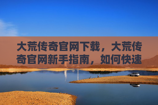 大荒传奇官网下载，大荒传奇官网新手指南，如何快速上手并享受游戏