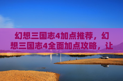 幻想三国志4加点推荐，幻想三国志4全面加点攻略，让你的角色更加强大！