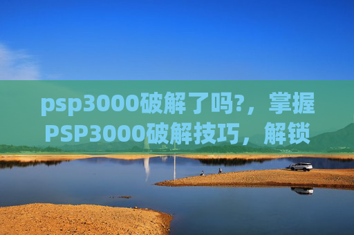 psp3000破解了吗?，掌握PSP3000破解技巧，解锁游戏新天地