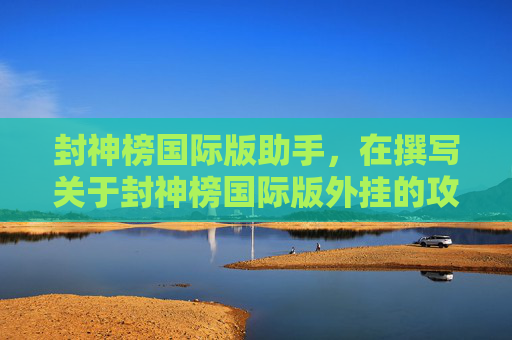 封神榜国际版助手，在撰写关于封神榜国际版外挂的攻略文章时，我们应当遵循以下指导原则