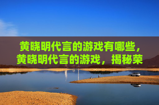 黄晓明代言的游戏有哪些，黄晓明代言的游戏，揭秘荣耀使命的五大亮点