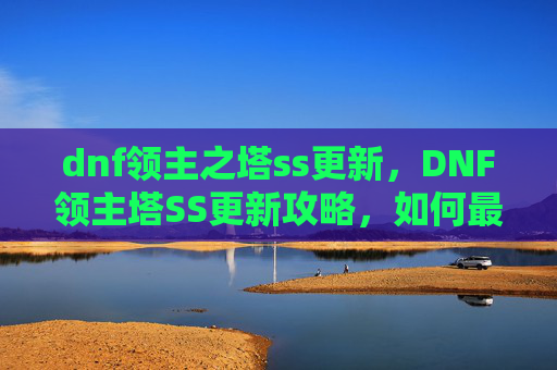 dnf领主之塔ss更新，DNF领主塔SS更新攻略，如何最大化利用新机制