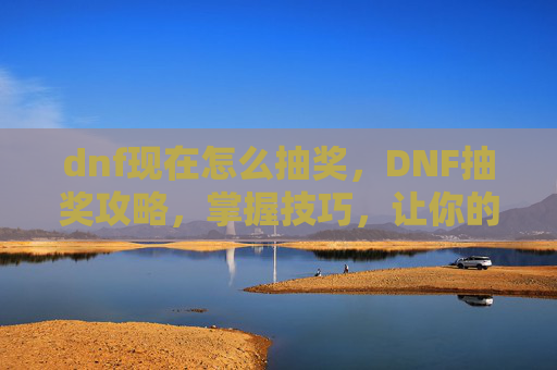 dnf现在怎么抽奖，DNF抽奖攻略，掌握技巧，让你的运气爆棚！