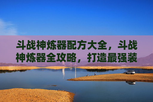 斗战神炼器配方大全，斗战神炼器全攻略，打造最强装备的秘诀