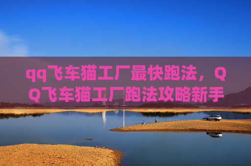 qq飞车猫工厂最快跑法，QQ飞车猫工厂跑法攻略新手必看！掌握这些技巧让你轻松领跑