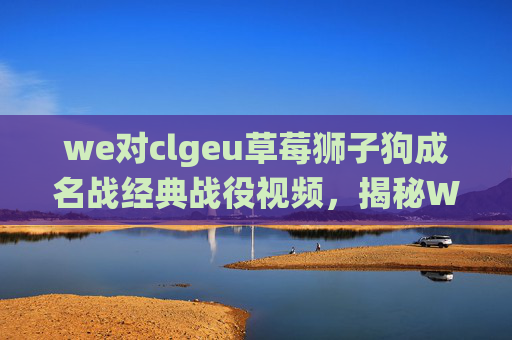 we对clgeu草莓狮子狗成名战经典战役视频，揭秘WE战队对CLG的战术布局与策略分析
