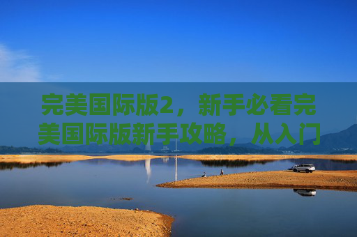 完美国际版2，新手必看完美国际版新手攻略，从入门到精通的全面指南
