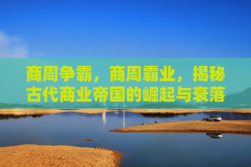 商周争霸,商周霸业,揭秘古代商业帝国的崛起与衰落 商周争霸,商周霸业,揭秘古代商业帝国的崛起与衰落