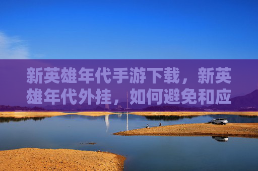 新英雄年代手游下载，新英雄年代外挂，如何避免和应对