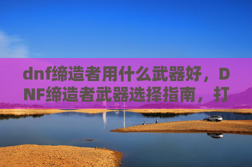 dnf缔造者用什么武器好，DNF缔造者武器选择指南，打造你的完美战斗伙伴