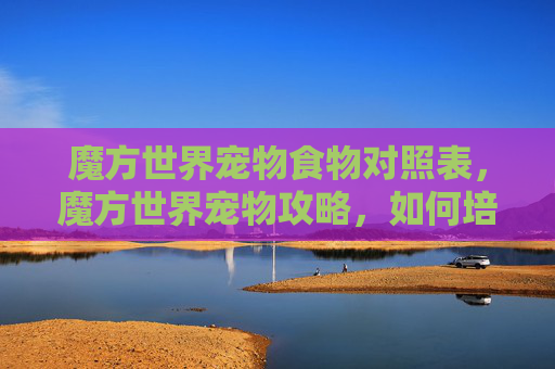 魔方世界宠物食物对照表，魔方世界宠物攻略，如何培养你的魔法伙伴？