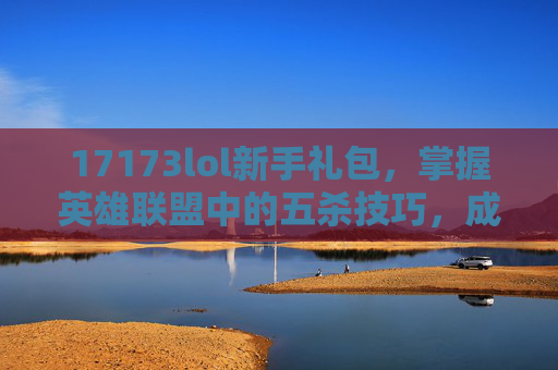 17173lol新手礼包，掌握英雄联盟中的五杀技巧，成为真正的游戏高手！