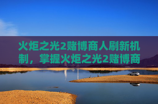 火炬之光2赌博商人刷新机制，掌握火炬之光2赌博商人的精髓，策略与技巧