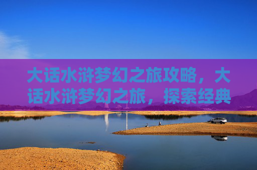 大话水浒梦幻之旅攻略，大话水浒梦幻之旅，探索经典游戏大话西游的奇幻世界
