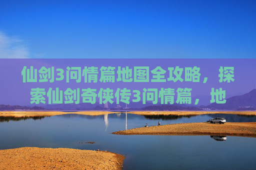 仙剑3问情篇地图全攻略，探索仙剑奇侠传3问情篇，地图全览与攻略