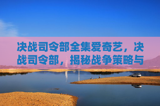 决战司令部全集爱奇艺，决战司令部，揭秘战争策略与战术的终极指南