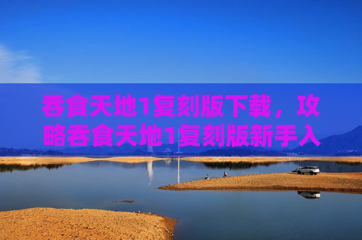 吞食天地1复刻版下载，攻略吞食天地1复刻版新手入门指南