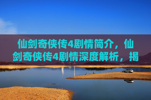 仙剑奇侠传4剧情简介，仙剑奇侠传4剧情深度解析，揭开隐藏的真相