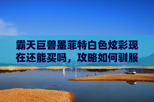 霸天巨兽墨菲特白色炫彩现在还能买吗，攻略如何驯服并驾驭霸天巨兽墨菲特？