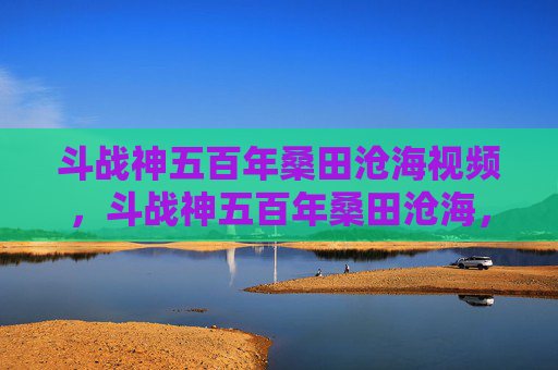 斗战神五百年桑田沧海视频，斗战神五百年桑田沧海，揭秘古老神话与现代游戏融合的奇幻之旅