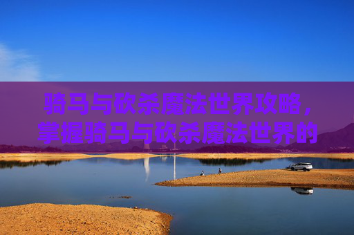 骑马与砍杀魔法世界攻略，掌握骑马与砍杀魔法世界的终极攻略，从新手到高手的全面指南