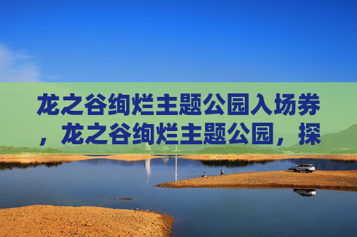 龙之谷绚烂主题公园入场券，龙之谷绚烂主题公园，探索幻想世界的奇幻之旅