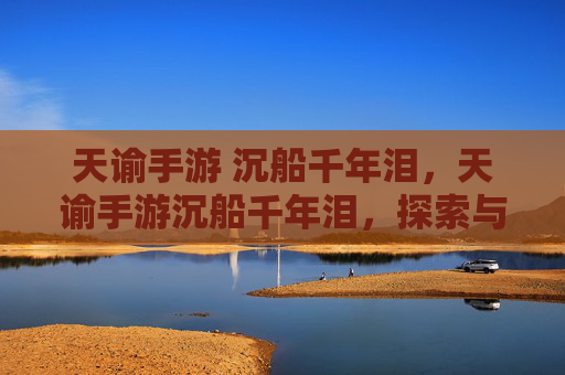 天谕手游 沉船千年泪，天谕手游沉船千年泪，探索与挑战的完美结合