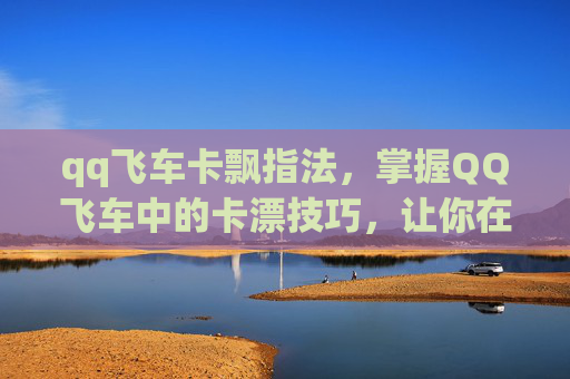 qq飞车卡飘指法，掌握QQ飞车中的卡漂技巧，让你在赛道上如鱼得水