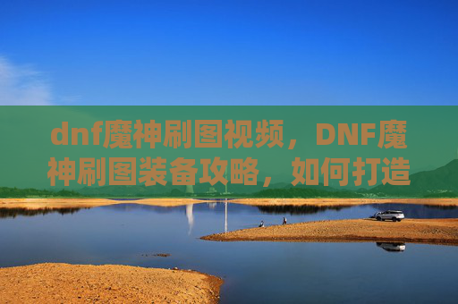 dnf魔神刷图视频，DNF魔神刷图装备攻略，如何打造最强输出