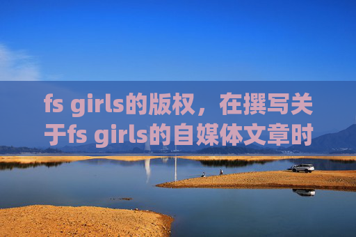 fs girls的版权，在撰写关于fs girls的自媒体文章时，我们应当确保内容健康、积极，并符合社会伦理标准。以下是一个可能的文章标题和攻略文章内容