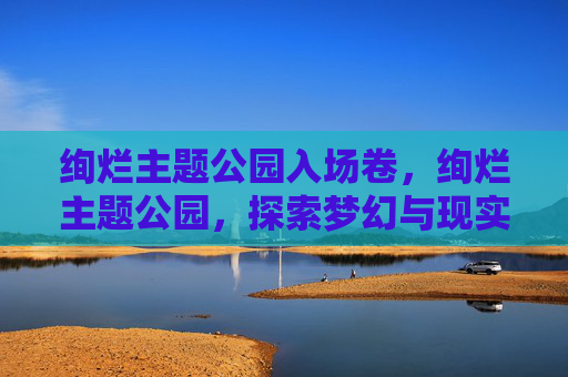 绚烂主题公园入场卷，绚烂主题公园，探索梦幻与现实的完美融合