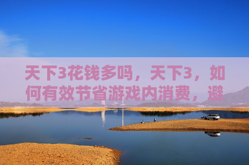 天下3花钱多吗，天下3，如何有效节省游戏内消费，避免不必要的开支