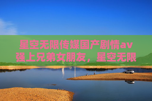 星空无限传媒国产剧情av强上兄弟女朋友，星空无限传媒，国产剧情的探索与启示