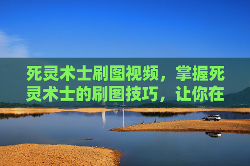死灵术士刷图视频，掌握死灵术士的刷图技巧，让你在地下城与勇士中轻松取胜