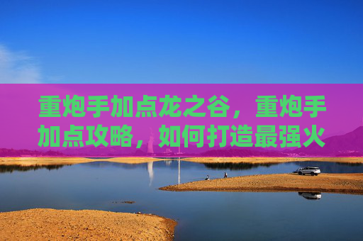 重炮手加点龙之谷，重炮手加点攻略，如何打造最强火力输出