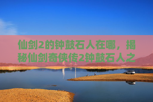 仙剑2的钟鼓石人在哪，揭秘仙剑奇侠传2钟鼓石人之谜