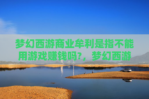 梦幻西游商业牟利是指不能用游戏赚钱吗?，梦幻西游商业牟利攻略，从新手到高手的全面指南