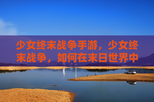 少女终末战争手游，少女终末战争，如何在末日世界中生存与战斗