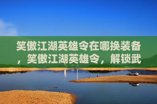 笑傲江湖英雄令在哪换装备，笑傲江湖英雄令，解锁武侠世界的终极秘密