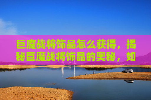 巨魔战将饰品怎么获得，揭秘巨魔战将饰品的奥秘，如何打造你的终极战斗装备