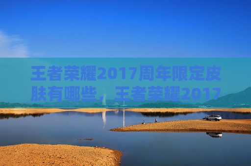 王者荣耀2017周年限定皮肤有哪些，王者荣耀2017周年限定皮肤攻略