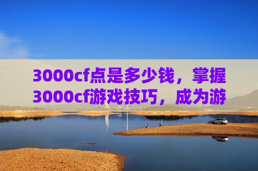 3000cf点是多少钱，掌握3000cf游戏技巧，成为游戏中的高手