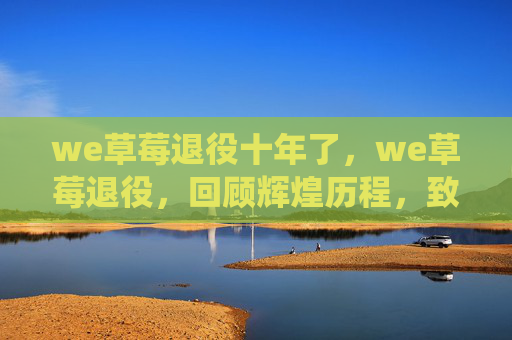 we草莓退役十年了，we草莓退役，回顾辉煌历程，致敬电竞传奇