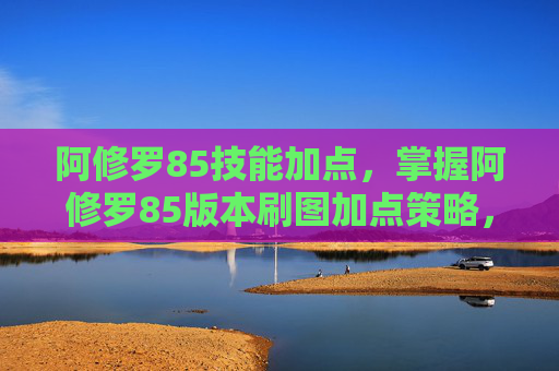 阿修罗85技能加点，掌握阿修罗85版本刷图加点策略，让你的输出更上一层楼