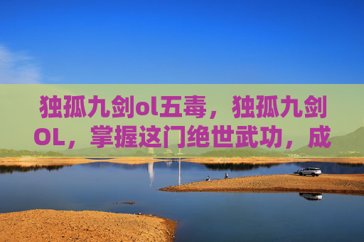 独孤九剑ol五毒，独孤九剑OL，掌握这门绝世武功，成为武林至尊