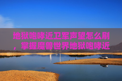 地狱咆哮近卫军声望怎么刷，掌握魔兽世界地狱咆哮近卫军声望攻略，提升你的游戏实力