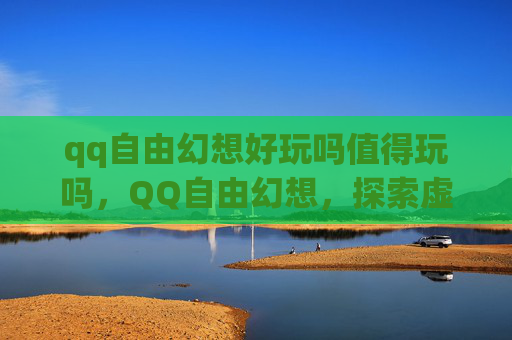 qq自由幻想好玩吗值得玩吗，QQ自由幻想，探索虚拟世界的无限魅力