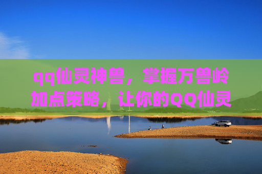 qq仙灵神兽，掌握万兽岭加点策略，让你的QQ仙灵之旅更加畅快！
