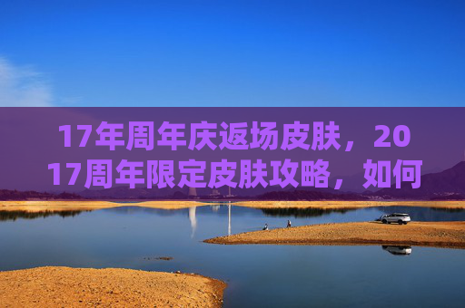 17年周年庆返场皮肤，2017周年限定皮肤攻略，如何获取、使用与珍藏